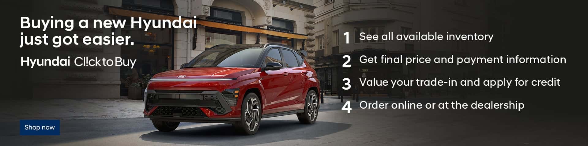 A red Kona parked on a cobbled city street. Buying a new Hyundai just got easier. Hyundai ClicktoBuy. 1. See all available inventory. 2. Get final price and payment information. 3. Value your trade-in and apply for credit. 4. Order online or at the dealership.