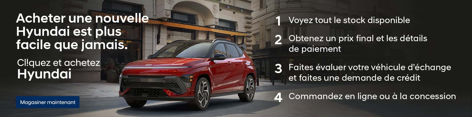 Un Kona rouge stationné dans une rue pavée de la ville. Acheter une nouvelle Hyundai est plus facile que jamais. CIiquez et achetez Hyundai. 1. Voyez tout le stock disponible. 2. Obtenez un prix final et les détails de paiement. 3. Fates évaluer vote véhicule d'échande et faites une demande de crédit. 4. Commandez en ligne ou à la concession. 