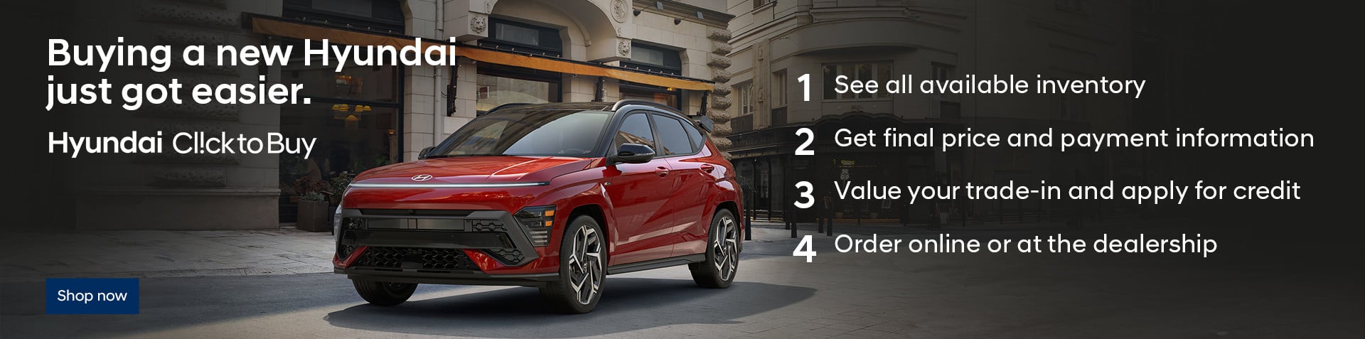 A red Kona parked on a cobbled city street. Buying a new Hyundai just got easier. Hyundai ClicktoBuy. 1. See all available inventory. 2. Get final price and payment information. 3. Value your trade-in and apply for credit. 4. Order online or at the dealership.